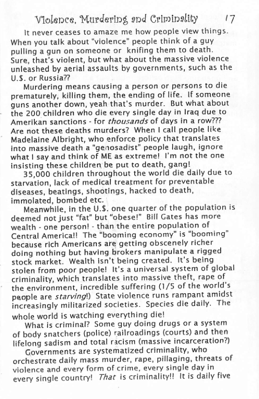 Violence, Murdering ond Criminality 7 It never ceases to amaze me how people view things. When you talk about "violence” people think of a guy pulling a gun on someone or knifing them to death. Sure, that’s violent, but what about the massive violence unleashed by aerial assaults by governments, such as the U.S. or Russia?? Murdering means causing a person or persons to die prematurely, killing them, the ending of life. If someone guns another down, yeah that’s murder. But what about the 200 children who die every single day in Iraq due to Amerikan sanctions - for thousands of days in a row??? Are not these deaths murders? When | call people like Madelaine Albright, who enforce policy that translates into massive death a "genosadrst” people laugh, ignore what | say and think of ME as extreme! I’m not the one insisting these children be put to death, gang! 35,000 children throughout the world die daily due to starvation, lack of medical treatment for preventable diseases, beatings, shootings, hacked to death, immolated, bombed etc. Meanwhile, in the U.$. one quarter of the population is deemed not just “fat” but “obese!” Bill Gates has more wealth - one person! - than the entire population of Central America!! The “booming economy” is “booming” because rich Americans are getting obscenely richer doing nothing but having brokers manipulate a rigged stock market. Wealth isn’t being created. It’s being stolen from poor people! It’s a universal system of global criminality, which translates into massive theft, rape of the environment, incredible suffering (1/5 of the world’s people are starving!) State violence runs rampant amidst increasingly militarized societies. Species die daily. The whole world is watching everything die! What is criminal? Some guy doing drugs or a system of body snatchers (police) railroadings (courts) and then lifelong sadism and total racism (massive incarceration?) Governments are systematized criminality, who orchestrate daily mass murder, rape, pillaging, threats of violence and every form of crime, every single day in every single country! 7hat is criminality!! Itis daily five